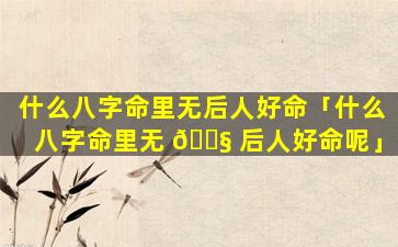 什么八字命里无后人好命「什么八字命里无 🐧 后人好命呢」